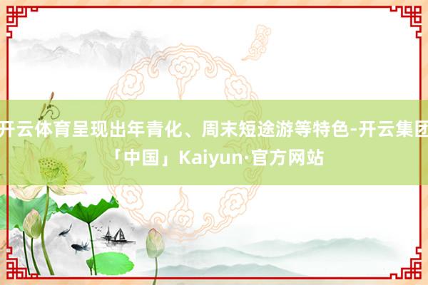 开云体育呈现出年青化、周末短途游等特色-开云集团「中国」Kaiyun·官方网站
