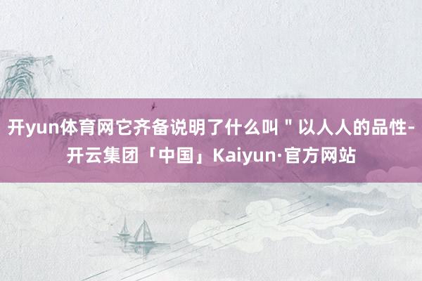 开yun体育网它齐备说明了什么叫＂以人人的品性-开云集团「中国」Kaiyun·官方网站