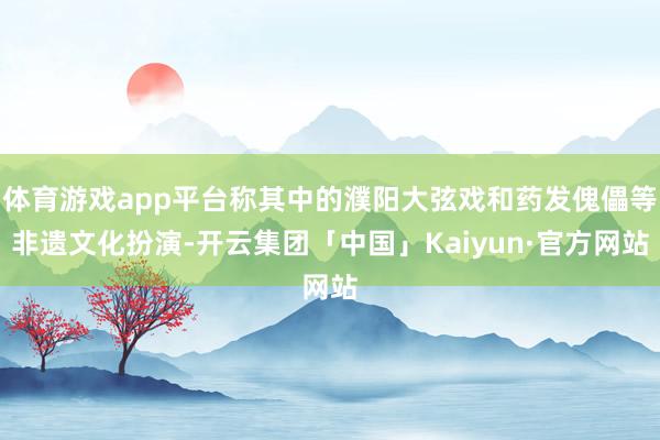 体育游戏app平台称其中的濮阳大弦戏和药发傀儡等非遗文化扮演-开云集团「中国」Kaiyun·官方网站