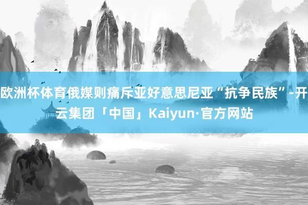 欧洲杯体育俄媒则痛斥亚好意思尼亚“抗争民族”-开云集团「中国」Kaiyun·官方网站