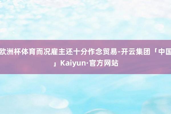 欧洲杯体育而况雇主还十分作念贸易-开云集团「中国」Kaiyun·官方网站