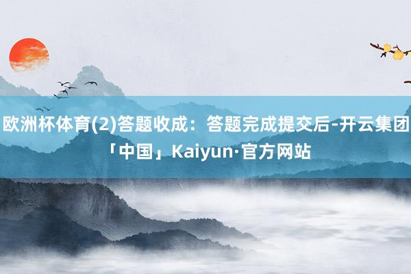 欧洲杯体育(2)答题收成：答题完成提交后-开云集团「中国」Kaiyun·官方网站