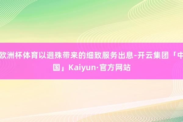 欧洲杯体育以迥殊带来的细致服务出息-开云集团「中国」Kaiyun·官方网站