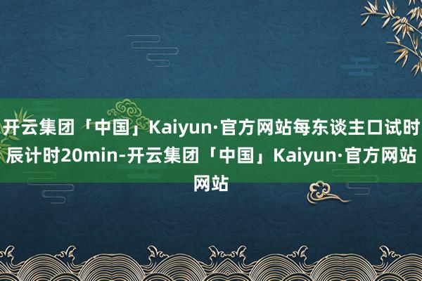 开云集团「中国」Kaiyun·官方网站每东谈主口试时辰计时20min-开云集团「中国」Kaiyun·官方网站