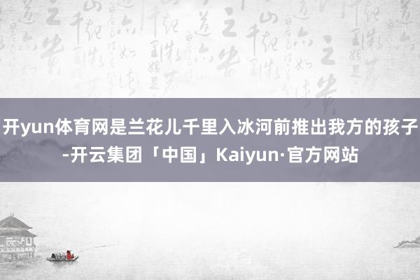 开yun体育网是兰花儿千里入冰河前推出我方的孩子-开云集团「中国」Kaiyun·官方网站