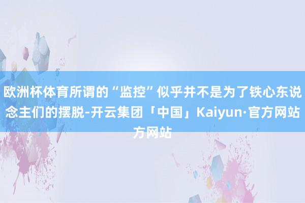 欧洲杯体育所谓的“监控”似乎并不是为了铁心东说念主们的摆脱-开云集团「中国」Kaiyun·官方网站