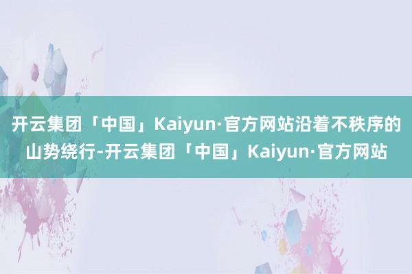 开云集团「中国」Kaiyun·官方网站沿着不秩序的山势绕行-开云集团「中国」Kaiyun·官方网站