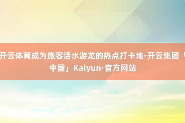 开云体育成为旅客活水游龙的热点打卡地-开云集团「中国」Kaiyun·官方网站