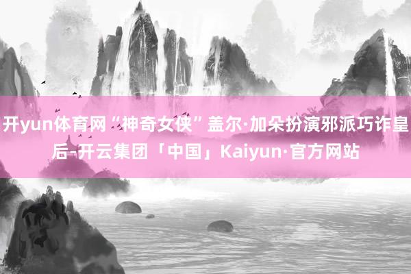 开yun体育网“神奇女侠”盖尔·加朵扮演邪派巧诈皇后-开云集团「中国」Kaiyun·官方网站