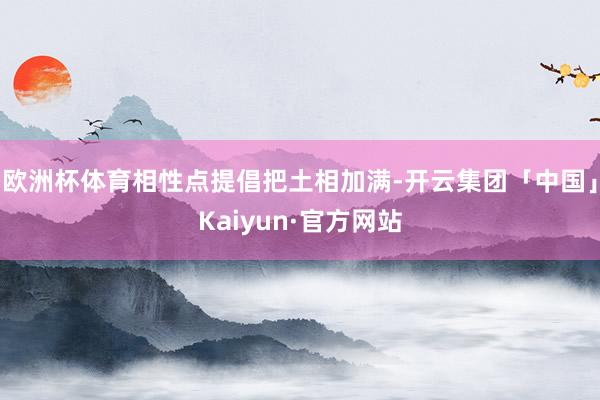 欧洲杯体育相性点提倡把土相加满-开云集团「中国」Kaiyun·官方网站