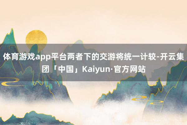 体育游戏app平台两者下的交游将统一计较-开云集团「中国」Kaiyun·官方网站