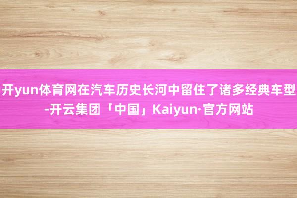 开yun体育网在汽车历史长河中留住了诸多经典车型-开云集团「中国」Kaiyun·官方网站