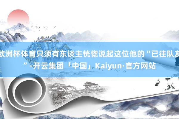 欧洲杯体育只须有东谈主恍惚说起这位他的“已往队友”-开云集团「中国」Kaiyun·官方网站