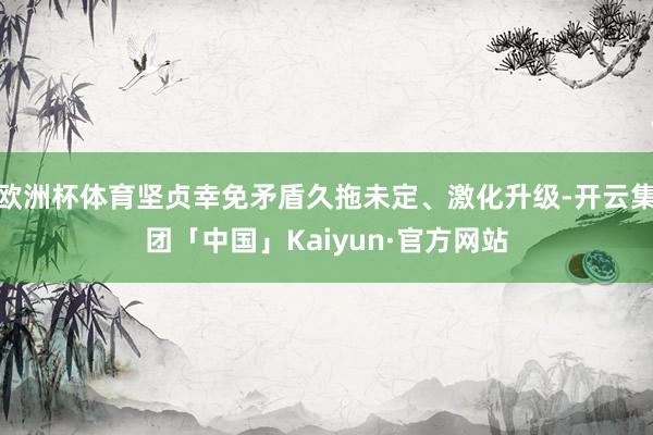 欧洲杯体育坚贞幸免矛盾久拖未定、激化升级-开云集团「中国」Kaiyun·官方网站