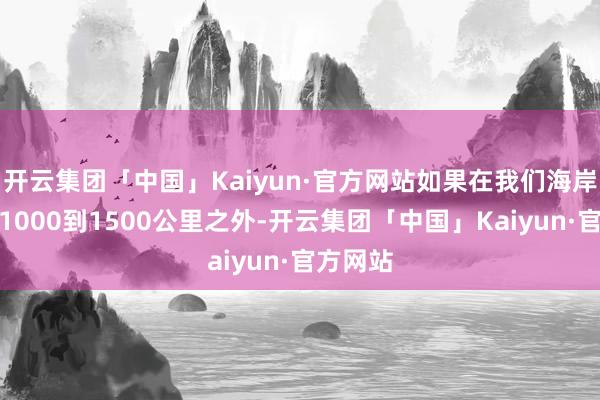 开云集团「中国」Kaiyun·官方网站如果在我们海岸线除外1000到1500公里之外-开云集团「中国」Kaiyun·官方网站
