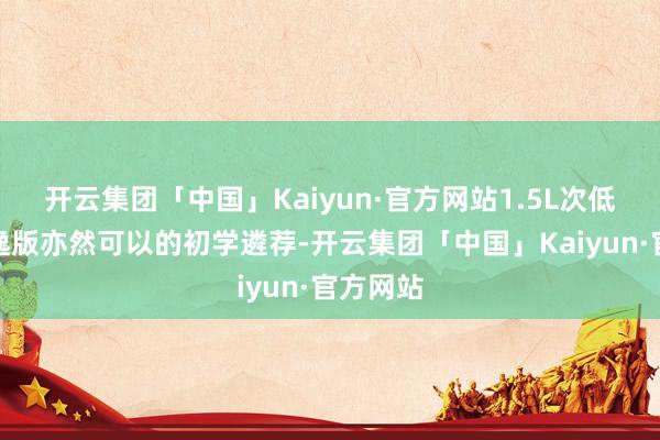 开云集团「中国」Kaiyun·官方网站1.5L次低配的满逸版亦然可以的初学遴荐-开云集团「中国」Kaiyun·官方网站