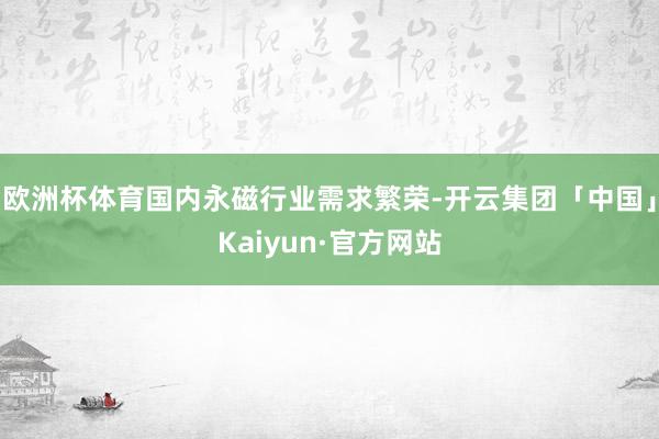 欧洲杯体育国内永磁行业需求繁荣-开云集团「中国」Kaiyun·官方网站
