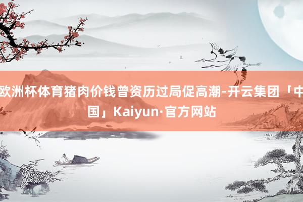 欧洲杯体育猪肉价钱曾资历过局促高潮-开云集团「中国」Kaiyun·官方网站