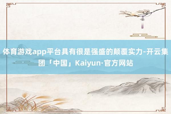 体育游戏app平台具有很是强盛的颠覆实力-开云集团「中国」Kaiyun·官方网站