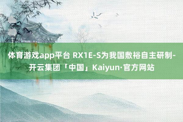 体育游戏app平台 RX1E-S为我国敷裕自主研制-开云集团「中国」Kaiyun·官方网站
