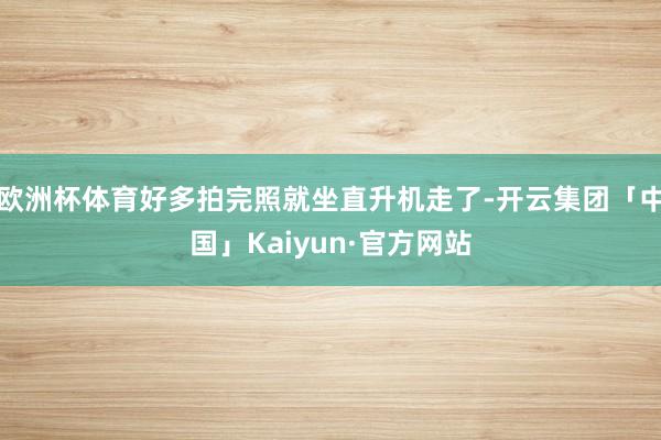 欧洲杯体育好多拍完照就坐直升机走了-开云集团「中国」Kaiyun·官方网站