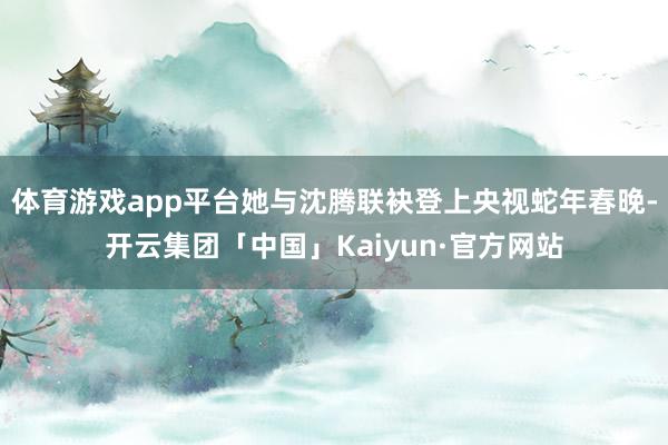 体育游戏app平台她与沈腾联袂登上央视蛇年春晚-开云集团「中国」Kaiyun·官方网站