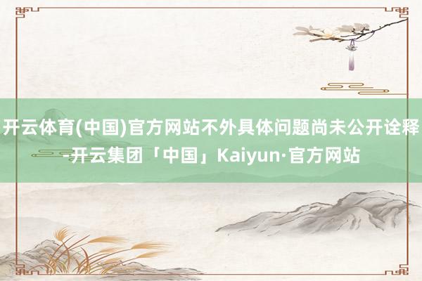 开云体育(中国)官方网站不外具体问题尚未公开诠释-开云集团「中国」Kaiyun·官方网站