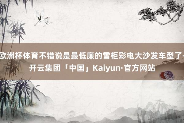 欧洲杯体育不错说是最低廉的雪柜彩电大沙发车型了-开云集团「中国」Kaiyun·官方网站