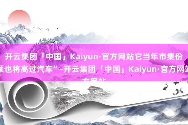 开云集团「中国」Kaiyun·官方网站它当年市集份额也将高过汽车”-开云集团「中国」Kaiyun·官方网站