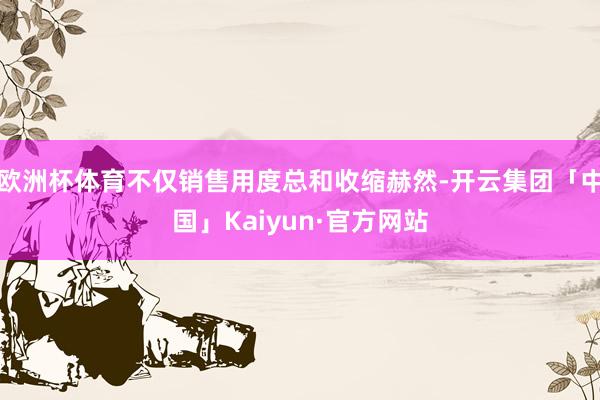 欧洲杯体育不仅销售用度总和收缩赫然-开云集团「中国」Kaiyun·官方网站