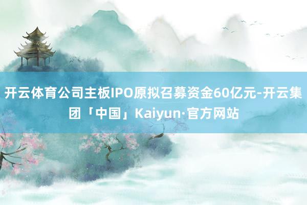 开云体育公司主板IPO原拟召募资金60亿元-开云集团「中国」Kaiyun·官方网站