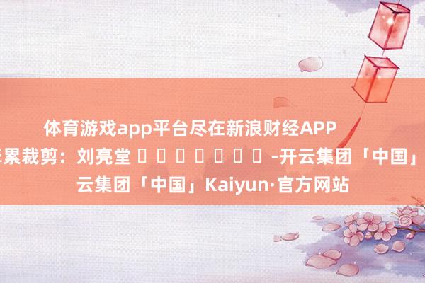 体育游戏app平台尽在新浪财经APP            						牵累裁剪：刘亮堂 							-开云集团「中国」Kaiyun·官方网站
