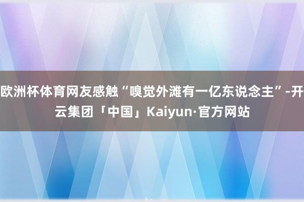 欧洲杯体育网友感触“嗅觉外滩有一亿东说念主”-开云集团「中国」Kaiyun·官方网站