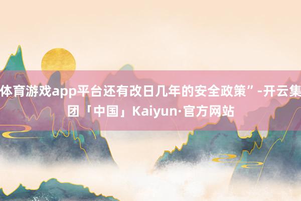 体育游戏app平台还有改日几年的安全政策”-开云集团「中国」Kaiyun·官方网站