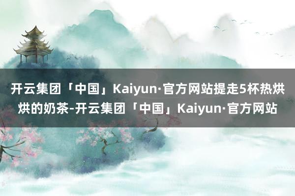 开云集团「中国」Kaiyun·官方网站提走5杯热烘烘的奶茶-开云集团「中国」Kaiyun·官方网站