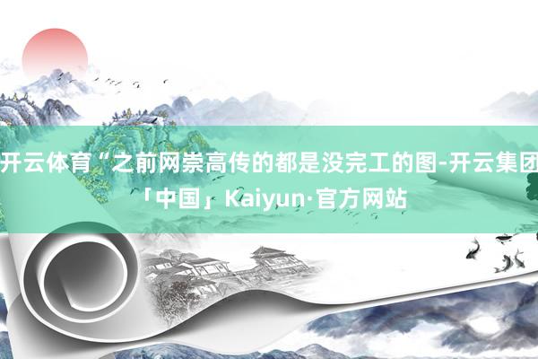 开云体育“之前网崇高传的都是没完工的图-开云集团「中国」Kaiyun·官方网站
