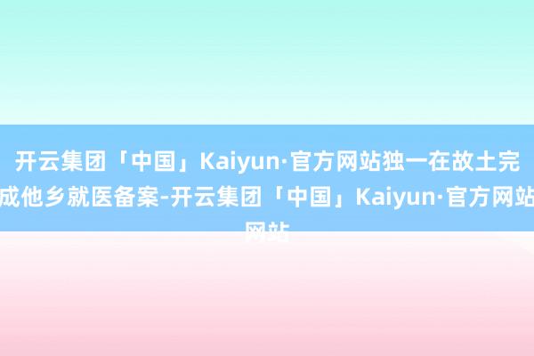 开云集团「中国」Kaiyun·官方网站独一在故土完成他乡就医备案-开云集团「中国」Kaiyun·官方网站