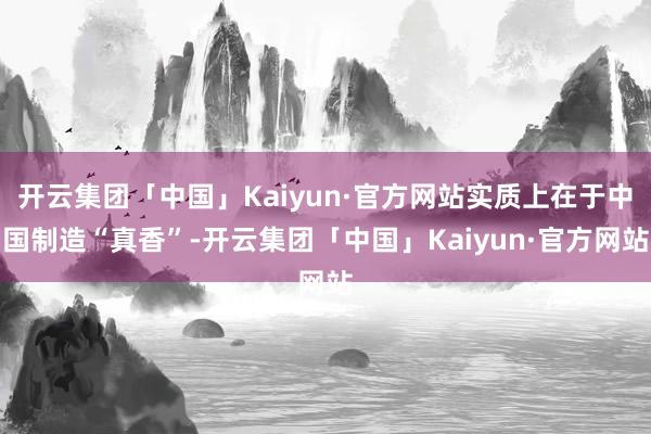 开云集团「中国」Kaiyun·官方网站实质上在于中国制造“真香”-开云集团「中国」Kaiyun·官方网站