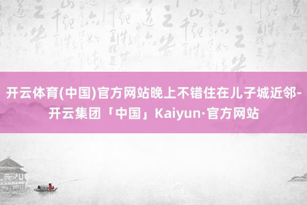 开云体育(中国)官方网站晚上不错住在儿子城近邻-开云集团「中国」Kaiyun·官方网站