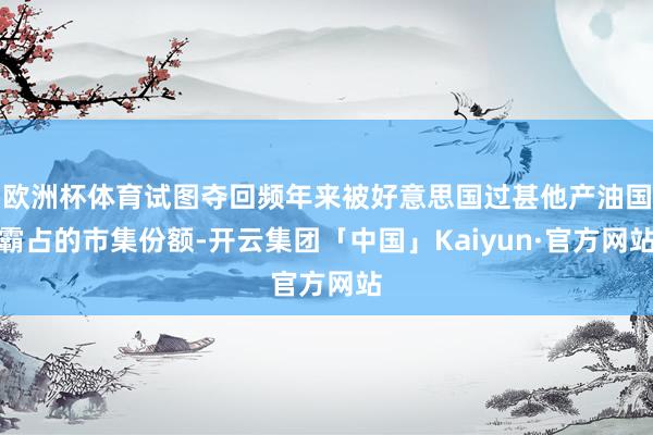 欧洲杯体育试图夺回频年来被好意思国过甚他产油国霸占的市集份额-开云集团「中国」Kaiyun·官方网站