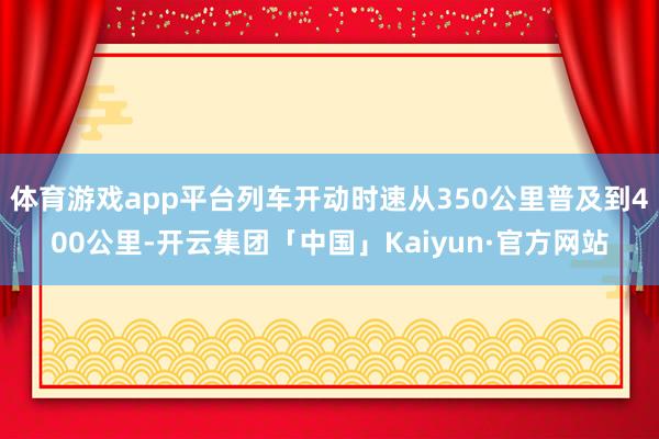 体育游戏app平台列车开动时速从350公里普及到400公里-开云集团「中国」Kaiyun·官方网站