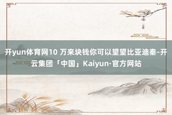 开yun体育网10 万来块钱你可以望望比亚迪秦-开云集团「中国」Kaiyun·官方网站