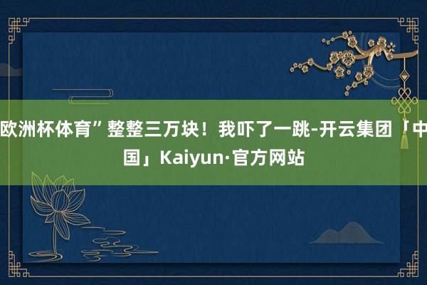 欧洲杯体育”整整三万块!我吓了一跳-开云集团「中国」Kaiyun·官方网站