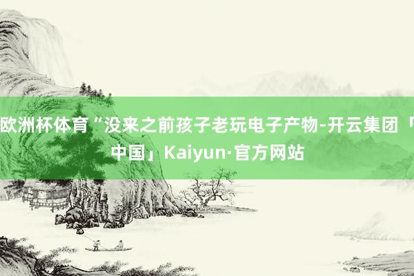 欧洲杯体育“没来之前孩子老玩电子产物-开云集团「中国」Kaiyun·官方网站