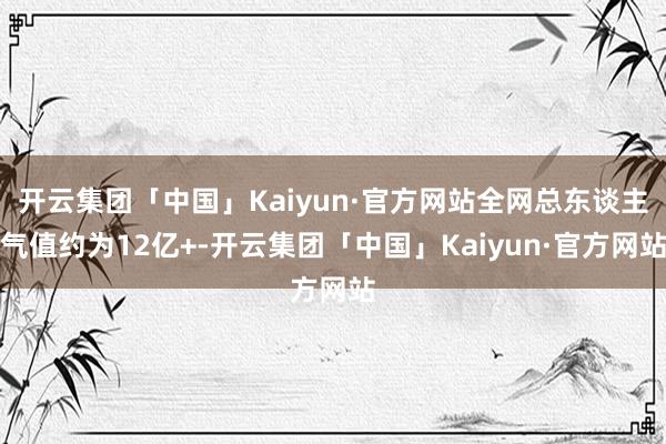 开云集团「中国」Kaiyun·官方网站全网总东谈主气值约为12亿+-开云集团「中国」Kaiyun·官方网站