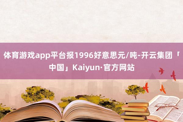 体育游戏app平台报1996好意思元/吨-开云集团「中国」Kaiyun·官方网站