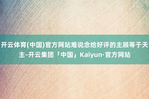 开云体育(中国)官方网站难说念给好评的主顾等于天主-开云集团「中国」Kaiyun·官方网站