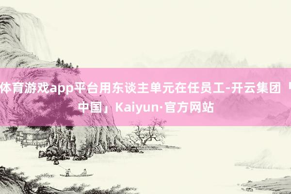 体育游戏app平台用东谈主单元在任员工-开云集团「中国」Kaiyun·官方网站