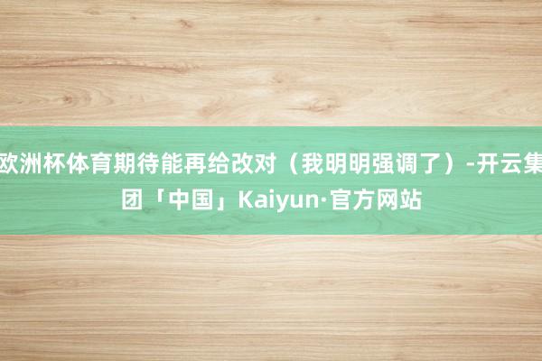 欧洲杯体育期待能再给改对(我明明强调了)-开云集团「中国」Kaiyun·官方网站