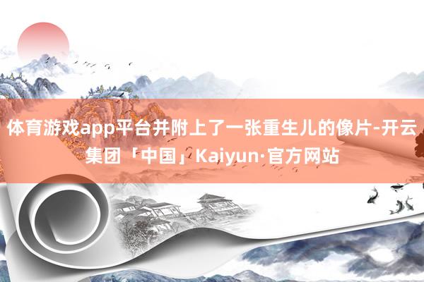 体育游戏app平台并附上了一张重生儿的像片-开云集团「中国」Kaiyun·官方网站